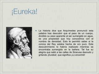 ¡Eureka!

           La historia dice que Arquímedes pronunció esta
           palabra tras descubrir que el peso de un cuerpo,
           dividido su peso aparente al ser sumergido en agua,
           es una propiedad que hoy conocemos con el
           nombre de densidad. Esto le permitió saber si la
           corona del Rey estaba hecha de oro puro. Este
           descubrimiento lo habría realizado mientras se
           encontraba sumergido en la bañera. Tal fue su
           alegría que salió a las calles de Siracusa desnudo y
           gritando ¡Eureka!, que significa ¡Lo encontré!
 
