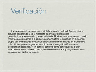 Veriﬁcación

   La idea se contrasta con sus posibilidades en la realidad. Se examina la
solución encontrada y es el momento de evaluar si merece la
pena dedicar a tensión a lo que se ha intuido. Muchas personas piensan que lo
mejor es no entregarse a la primera ocurrencia tras la situación en suspenso
propia del momento de incubación emocionalmente es uno de los momentos
más difíciles porque engendra incertidumbre e inseguridad frente a las
decisiones necesarias. Y en general conlleva como consecuencia o bien
abandonar todo el trabajo, o reemplazarlo o comunicarlo y ningunas de esas
opciones son fáciles de asumir.
 