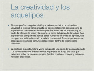 La creatividad y los
arquetipos
El sicólogo Carl Jung descubrió que existen símbolos de naturaleza
universal, a los que llama arquetipos, que se relacionan con una serie de
experiencias comunes en distintos pueblos y culturas (el embarazo y el
parto, la infancia, la vejez y la muerte, el amor, la búsqueda, la lucha). Son
experiencias compartidas por los seres humanos en todas las épocas, que
recogen una sabiduría común a toda la humanidad. Estas experiencias se
organizan en campos comunes (arquetipos) dentro del inconsciente
colectivo.

La sicóloga Graciela Aldana viene trabajando una serie de técnicas llamada
“La travesía creativa” basada en los Arquetipos de Jung. Ella dice que
debemos beber de nuestras propias fuentes creativas, conocer y potencias
nuestros arquetipos.
 