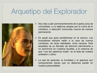 Arquetipo del Explorador
        Nos reta a salir permanentemente de nuestra zona de
        comodidad, a no dejarnos atrapar por la rutina de lo
        cotidiano, a descubrir horizontes nuevos de manera
        permanente.

        Es aquél que goza perdiéndose en el camino. Los
        buscadores siempre están a la caza de nuevos
        contextos, de otras realidades, otros campos. Este
        arquetipo es un llamado de atención permanente a
        no dormirnos en nuestros laureles, a la creencia de
        que “nos las sabemos todas” en el área de nuestra
        profesión u oﬁcio.

        La sed de aprender, la humildad y la apertura son
        componentes claves que no debemos perder en
        nuestra personalidad.
 