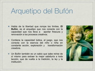 Arquetipo del Bufón
Habla de la libertad que rompe los límites. El
Bufón, es el arquetipo que nos conecta con la
capacidad que nos lleva a aportar frescura y
renovación a los procesos creativos.

Contiene la capacidad lúdica, el juego, que nos
conecta con la esencia del niño o niña en
constante acción, exploración y transformación
creadora.

Un Bufón también es un sabio que sabe reírse de
sí mismo para extraer la mejor sabiduría a toda
lección, que da vuelta a la tradición, la ley y la
institución.
 