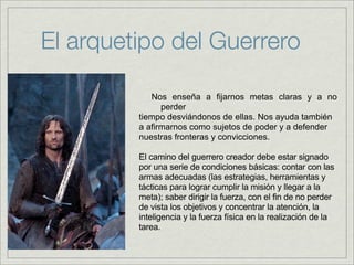 El arquetipo del Guerrero

            Nos enseña a fijarnos metas claras y a no
               perder
         tiempo desviándonos de ellas. Nos ayuda también
         a afirmarnos como sujetos de poder y a defender
         nuestras fronteras y convicciones.

         El camino del guerrero creador debe estar signado
         por una serie de condiciones básicas: contar con las
         armas adecuadas (las estrategias, herramientas y
         tácticas para lograr cumplir la misión y llegar a la
         meta); saber dirigir la fuerza, con el fin de no perder
         de vista los objetivos y concentrar la atención, la
         inteligencia y la fuerza física en la realización de la
         tarea.
 