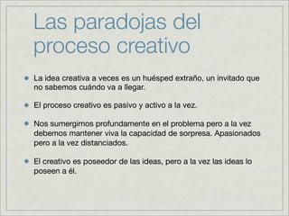 Las paradojas del
proceso creativo
La idea creativa a veces es un huésped extraño, un invitado que
no sabemos cuándo va a llegar.

El proceso creativo es pasivo y activo a la vez.

Nos sumergimos profundamente en el problema pero a la vez
debemos mantener viva la capacidad de sorpresa. Apasionados
pero a la vez distanciados.

El creativo es poseedor de las ideas, pero a la vez las ideas lo
poseen a él.
 
