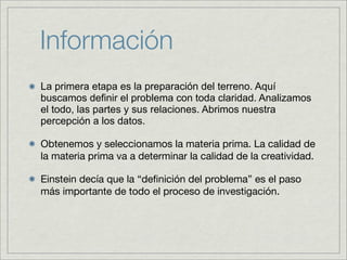 Información
La primera etapa es la preparación del terreno. Aquí
buscamos definir el problema con toda claridad. Analizamos
el todo, las partes y sus relaciones. Abrimos nuestra
percepción a los datos.

Obtenemos y seleccionamos la materia prima. La calidad de
la materia prima va a determinar la calidad de la creatividad.

Einstein decía que la “deﬁnición del problema” es el paso
más importante de todo el proceso de investigación.
 