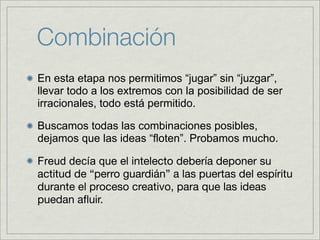 Combinación
En esta etapa nos permitimos “jugar” sin “juzgar”,
llevar todo a los extremos con la posibilidad de ser
irracionales, todo está permitido.

Buscamos todas las combinaciones posibles,
dejamos que las ideas “floten”. Probamos mucho.

Freud decía que el intelecto debería deponer su
actitud de “perro guardián” a las puertas del espíritu
durante el proceso creativo, para que las ideas
puedan aﬂuir.
 