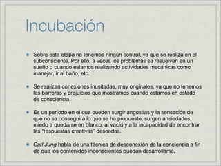 Incubación
 Sobre esta etapa no tenemos ningún control, ya que se realiza en el
 subconsciente. Por ello, a veces los problemas se resuelven en un
 sueño o cuando estamos realizando actividades mecánicas como
 manejar, ir al baño, etc.

 Se realizan conexiones inusitadas, muy originales, ya que no tenemos
 las barreras y prejuicios que mostramos cuando estamos en estado
 de consciencia.

 Es un período en el que pueden surgir angustias y la sensación de
 que no se conseguirá lo que se ha propuesto, surgen ansiedades,
 miedo a quedarse en blanco, al vacío y a la incapacidad de encontrar
 las “respuestas creativas” deseadas.

 Carl Jung habla de una técnica de desconexión de la conciencia a ﬁn
 de que los contenidos inconscientes puedan desarrollarse.
 