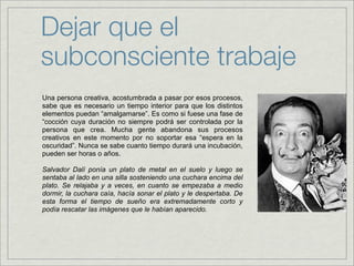 Dejar que el
subconsciente trabaje
Una persona creativa, acostumbrada a pasar por esos procesos,
sabe que es necesario un tiempo interior para que los distintos
elementos puedan “amalgamarse”. Es como si fuese una fase de
“cocción cuya duración no siempre podrá ser controlada por la
persona que crea. Mucha gente abandona sus procesos
creativos en este momento por no soportar esa “espera en la
oscuridad”. Nunca se sabe cuanto tiempo durará una incubación,
pueden ser horas o años.

Salvador Dalí ponía un plato de metal en el suelo y luego se
sentaba al lado en una silla sosteniendo una cuchara encima del
plato. Se relajaba y a veces, en cuanto se empezaba a medio
dormir, la cuchara caía, hacía sonar el plato y le despertaba. De
esta forma el tiempo de sueño era extremadamente corto y
podía rescatar las imágenes que le habían aparecido.
 