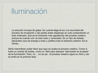 Iluminación

   La solución irrumpe de golpe. Es cuando llega la luz a la oscuridad del
   proceso de incubación y las partes antes dispersas se unen presentando un
   todo ordenado. Ese es el momento más agradecido del proceso creativo,
   porque es cuando uno ve todo claro y conectado. Es un tipo de éxtasis
   placentero que da energía a todo y justifica todo el esfuerzo anterior. Es el
   clímax.

Sería maravilloso poder decir que aquí se acaba el proceso creativo. Como si
fuera un cuento de hadas, como un “feliz para siempre” eternizado en el placer
de la iluminación. Pero, no …no es así . el proceso creativo sigue su ritmo y así
se entra en la próxima fase.
 
