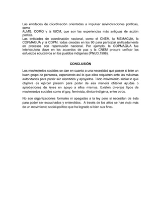 Las entidades de coordinación orientadas a impulsar reivindicaciones políticas,
como
ALMG, COMG y la IUCM, que son las experiencias más antiguas de acción
política.
Las entidades de coordinación nacional, como el CNEM, la MEMAGUA, la
COPMAGUA y la CDPM, todas creadas en los 90 para participar unificadamente
en procesos con repercusión nacional. Por ejemplo, la COPMAGUA fue
interlocutora clave en los acuerdos de paz y la CNEM procura unificar los
esfuerzos educativos en los pueblos indígenas (PNUD,1998).
CONCLUSIÓN
Los movimientos sociales se dan en cuanto a una necesidad que posee si bien un
buen grupo de personas, exponiendo así lo que ellos requieren ante las máximas
autoridades para poder ser atendidos y apoyados. Todo movimiento social lo que
objetiva es ejercer presión para poder de esa manera obtener ayudas o
aprobaciones de leyes en apoyo a ellos mismos. Existen diversos tipos de
movimientos sociales como el gay, feminista, étnico-indígena, entre otros.
No son organizaciones formales ni apegadas a la ley pero si necesitan de ésta
para poder ser escuchados y entendidos. A través de los años se han visto más
de un movimiento social-político que ha logrado si bien sus fines.
 