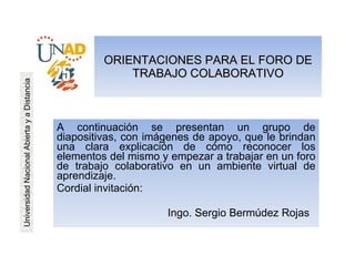 ORIENTACIONES PARA EL FORO DE TRABAJO COLABORATIVO A continuación se presentan un grupo de diapositivas, con imágenes de apoyo, que le brindan una clara explicación de cómo reconocer los elementos del mismo y empezar a trabajar en un foro de trabajo colaborativo en un ambiente virtual de aprendizaje. Cordial invitación: Ingo. Sergio Bermúdez Rojas  Universidad Nacional Abierta y a Distancia 