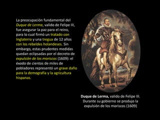 La preocupación fundamental del
Duque de Lerma, valido de Felipe III,
fue asegurar la paz para el reino,
para lo cual firmó un tratado con
Inglaterra y una tregua de 12 años
con los rebeldes holandeses. Sin
embargo, estas prudentes medidas
quedan eclipsadas por el decreto de
expulsión de los moriscos (1609): el
éxodo de cientos de miles de
pobladores representó un grave daño
para la demografía y la agricultura
hispanas.



                                        Duque de Lerma, valido de Felipe III.
                                         Durante su gobierno se produjo la
                                         expulsión de los moriscos (1609)
 