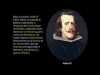 Bajo su sucesor, Felipe IV
(1621-1665), se reanudó la
política imperialista, a
instancias del Conde-duque
de Olivares, valido del nuevo
monarca: se reinició la guerra
contra los holandeses, las
tropas hispanas intervinieron
directamente en la Guerra de
los Treinta Años, que por
entonces ensangrentaba a
Alemania, y se declaró la
guerra a Francia.



                                 Felipe IV
 