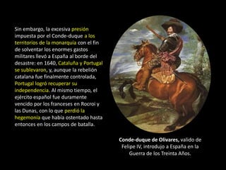Sin embargo, la excesiva presión
impuesta por el Conde-duque a los
territorios de la monarquía con el fin
de solventar los enormes gastos
militares llevó a España al borde del
desastre: en 1640, Cataluña y Portugal
se sublevaron, y, aunque la rebelión
catalana fue finalmente controlada,
Portugal logró recuperar su
independencia. Al mismo tiempo, el
ejército español fue duramente
vencido por los franceses en Rocroi y
las Dunas, con lo que perdió la
hegemonía que había ostentado hasta
entonces en los campos de batalla.

                                         Conde-duque de Olivares, valido de
                                          Felipe IV, introdujo a España en la
                                              Guerra de los Treinta Años.
 