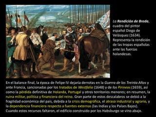 La Rendición de Breda,
                                                                       cuadro del pintor
                                                                       español Diego de
                                                                       Velásquez (1634).
                                                                       Representa la rendición
                                                                       de las tropas españolas
                                                                       ante las fuerzas
                                                                       holandesas.




En el balance final, la época de Felipe IV dejaría derrotas en la Guerra de los Treinta Años y
ante Francia, sancionadas por los tratados de Westfalia (1648) y de los Pirineos (1659), así
como la pérdida definitiva de Holanda, Portugal y otros territorios menores; en resumen, la
ruina militar, política y financiera del reino. Gran parte de estos descalabros se debió a la
fragilidad económica del país, debida a la crisis demográfica, el atraso industrial y agrario, y
la dependencia financiera respecto a fuentes externas (las Indias y los Países Bajos).
Cuando estos recursos faltaron, el edificio construido por los Habsburgo se vino abajo.
 
