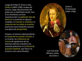 Luego de Felipe IV reinó su hijo,
Carlos II (1665-1700), incapaz de                          Carlos II
hacerse cargo efectivamente del                            El Hechizado
poder por su debilidad mental. Con                         (1665-1700)
él se manifiesta una leve
reconstrucción: la población deja de
disminuir y aumenta en algunas
ciudades, la moneda se estabiliza, el
comercio con las Indias se reactiva,
provincias como Cataluña conocen
una época de prosperidad.

Empero, el monarca dejó pendiente
el asunto de la sucesión al trono: a
su muerte, las ambiciones de
Francia de apoderarse de los
dominios ibéricos movilizó a las
restantes potencias en la Guerra de
Sucesión Española, que llevó a la
Corona a una nueva dinastía.            Juan Everardo
                                        Nithard, valido
                                            de Carlos II
 