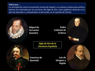 Sabías que …
La contradicción entre la economía ruinosa de España y su costosa y pretensiosa política
exterior fue satirizada por los escritores del Siglo de Oro, como podemos observar en la
obra de Quevedo o, anticipándose al derrumbe, en el Lazarillo de Tormes.




                       Miguel de                          Pedro
                       Cervantes                    Calderón de
                       Saavedra                         la Barca



                                  Siglo de Oro de la
                                 Literatura Española



                        Francisco de                    Luis de
                        Quevedo                       Góngora y
                                                         Argote
 