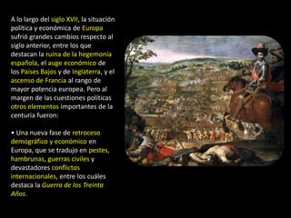 A lo largo del siglo XVII, la situación
política y económica de Europa
sufrió grandes cambios respecto al
siglo anterior, entre los que
destacan la ruina de la hegemonía
española, el auge económico de
los Países Bajos y de Inglaterra, y el
ascenso de Francia al rango de
mayor potencia europea. Pero al
margen de las cuestiones políticas
otros elementos importantes de la
centuria fueron:

• Una nueva fase de retroceso
demográfico y económico en
Europa, que se tradujo en pestes,
hambrunas, guerras civiles y
devastadores conflictos
internacionales, entre los cuáles
destaca la Guerra de los Treinta
Años.
 