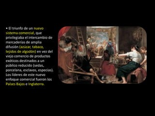 • El triunfo de un nuevo
sistema comercial, que
privilegiaba el intercambio de
mercaderías de amplia
difusión (azúcar, tabaco,
tejidos de algodón) en vez del
viejo comercio de productos
exóticos destinados a un
público reducido (sedas,
porcelana, esclavos, especias).
Los líderes de este nuevo
enfoque comercial fueron los
Países Bajos e Inglaterra.
 