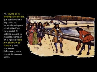 • El triunfo de la
ideología absolutista,
que consideraba al
Rey como no
sometido a ninguna
otra institución o
clase social. El
sistema alcanzó su
más alta expresión
en la figura de Luis
XIV, el Rey Sol de
Francia, y tuvo
numerosos
defensores, tanto
eclesiásticos como
laicos.
 