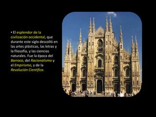 • El esplendor de la
civilización occidental, que
durante este siglo descolló en
las artes plásticas, las letras y
la filosofía, y las ciencias
naturales. Fue la época del
Barroco, del Racionalismo y
el Empirismo, y de la
Revolución Científica.
 