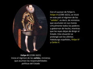 Con el sucesor de Felipe II,
                                          Felipe III (1598-1621), se inició
                                          en este país el régimen de los
                                          "validos", es decir, de ministros
                                          que acumulan en sus manos
                                          virtualmente todos los poderes
                                          y gobiernan de hecho, mientras
                                          que los reyes dejan de dirigir el
                                          Estado. Esta situación se
                                          prolongó con los últimos
                                          Habsburgo españoles, Felipe IV
                                          y Carlos II.




            Felipe III (1598-1621)
Inicio el régimen de los validos, ministros
    que asumían las responsabilidades
             políticas del Estado
 