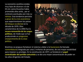 La economía soviética estaba
muy lejos de alcanzar a la de
EE.UU. como Kruschev había
prometido años atrás, por el
contrario acentuaba aún más su
retraso. Esta tendencia persistía
a pesar de la crisis económica
que experimentaron los países
del bloque occidental en la
década de 1970. Otra
característica de la URSS fue la
escasa renovación de los cargos
políticos, de modo que se fue
produciendo un progresivo
envejecimiento de la clase
política.

Brezhnev se propuso fortalecer el sistema y dotar a la burocracia (la llamada
nomenklatura) integrada por unos 2 millones de personas, de una mayor estabilidad
para mejorar su prestigio. En la constitución de 1977, se fortaleció el papel
centralizador del partido comunista y se dio una mayor concentración de poder en
los altos dirigentes del Estado.
 