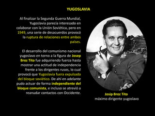 YUGOSLAVIA

  Al finalizar la Segunda Guerra Mundial,
         Yugoslavia parecía interesado en
colaborar con la Unión Soviética, pero en
 1949, una serie de desacuerdos provocó
    la ruptura de relaciones entre ambos
                                   países.

   El desarrollo del comunismo nacional
  yugoslavo en torno a la figura de Josep
  Broz Tito fue adquiriendo fuerza hasta
   mostrar una actitud de independencia
      frente a los dirigentes rusos, lo cual
 provocó que Yugoslavia fuera expulsada
 del bloque soviético. De ahí en adelante
pudo actuar de forma independiente del
bloque comunista, e incluso se atrevió a
       reanudar contactos con Occidente.            Josip Broz Tito
                                               máximo dirigente yugoslavo
 