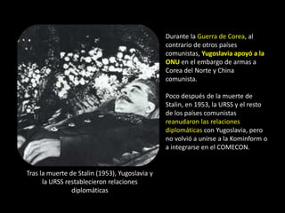 Durante la Guerra de Corea, al
                                                contrario de otros países
                                                comunistas, Yugoslavia apoyó a la
                                                ONU en el embargo de armas a
                                                Corea del Norte y China
                                                comunista.

                                                Poco después de la muerte de
                                                Stalin, en 1953, la URSS y el resto
                                                de los países comunistas
                                                reanudaron las relaciones
                                                diplomáticas con Yugoslavia, pero
                                                no volvió a unirse a la Kominform o
                                                a integrarse en el COMECON.


Tras la muerte de Stalin (1953), Yugoslavia y
      la URSS restablecieron relaciones
                diplomáticas
 