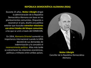 REPÚBLICA DEMOCRÁTICA ALEMANA (RDA)

  Durante 25 años, Walter Ulbright dirigió
          la administración de la República
    Democrática Alemana con base en los
  planteamientos comunistas. Dispuesto a
    reconstruir el país, diseñó una política
exterior que buscaba estrechar relaciones
 con otros Estados del bloque comunista,
 a los que se unió a través del COMECON.

  En 1954, Alemania Oriental aumentó su
importancia internacional cuando la URSS
              desistió de sus demandas de
            indemnización y le concedió el
 reconocimiento político. Años más tarde
se estrecharon las relaciones económicas,
  políticas y militares entre ambos países.               Walter Ulbright
                                               Canciller de la República Democrática
                                                              Alemana
 