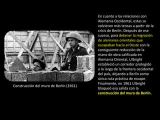 En cuanto a las relaciones con
                                         Alemania Occidental, estas se
                                         volvieron más tensas a partir de la
                                         crisis de Berlín. Después de ese
                                         suceso, para detener la migración
                                         de alemanes orientales que
                                         escapaban hacia el Oeste con la
                                         consiguiente reducción de la
                                         mano de obra calificada en
                                         Alemania Oriental, Ulbright
                                         estableció un corredor protegido
                                         a lo largo de la frontera occidental
                                         del país, dejando a Berlín como
                                         única ruta práctica de escape.
                                         Finalmente, en 1961 Ulbright
Construcción del muro de Berlín (1961)
                                         bloqueó esa salida con la
                                         construcción del muro de Berlín.
 