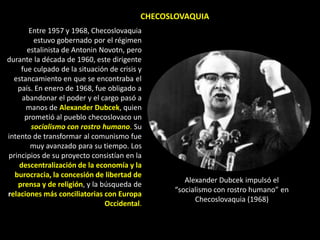 CHECOSLOVAQUIA
       Entre 1957 y 1968, Checoslovaquia
         estuvo gobernado por el régimen
       estalinista de Antonin Novotn, pero
durante la década de 1960, este dirigente
    fue culpado de la situación de crisis y
  estancamiento en que se encontraba el
   país. En enero de 1968, fue obligado a
     abandonar el poder y el cargo pasó a
      manos de Alexander Dubcek, quien
      prometió al pueblo checoslovaco un
        socialismo con rostro humano. Su
intento de transformar al comunismo fue
        muy avanzado para su tiempo. Los
principios de su proyecto consistían en la
    descentralización de la economía y la
  burocracia, la concesión de libertad de
                                                    Alexander Dubcek impulsó el
   prensa y de religión, y la búsqueda de
                                                 “socialismo con rostro humano” en
relaciones más conciliatorias con Europa
                                                       Checoslovaquia (1968)
                               Occidental.
 