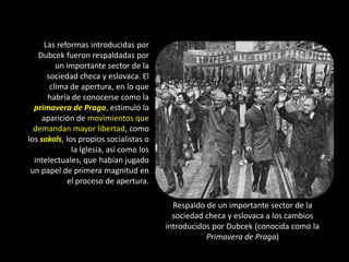 Las reformas introducidas por
   Dubcek fueron respaldadas por
          un importante sector de la
       sociedad checa y eslovaca. El
        clima de apertura, en lo que
       habría de conocerse como la
  primavera de Praga, estimuló la
     aparición de movimientos que
  demandan mayor libertad, como
los sokols, los propios socialistas o
              la Iglesia, así como los
  intelectuales, que habían jugado
 un papel de primera magnitud en
             el proceso de apertura.

                                           Respaldo de un importante sector de la
                                           sociedad checa y eslovaca a los cambios
                                         introducidos por Dubcek (conocida como la
                                                    Primavera de Praga)
 