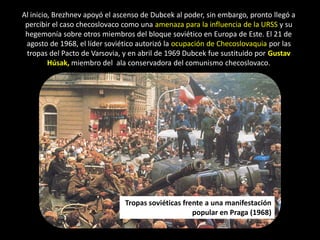 Al inicio, Brezhnev apoyó el ascenso de Dubcek al poder, sin embargo, pronto llegó a
 percibir el caso checoslovaco como una amenaza para la influencia de la URSS y su
 hegemonía sobre otros miembros del bloque soviético en Europa de Este. El 21 de
 agosto de 1968, el líder soviético autorizó la ocupación de Checoslovaquia por las
 tropas del Pacto de Varsovia, y en abril de 1969 Dubcek fue sustituido por Gustav
         Húsak, miembro del ala conservadora del comunismo checoslovaco.




                               Tropas soviéticas frente a una manifestación
                                                    popular en Praga (1968)
 