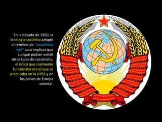 En la década de 1960, la
ideología soviética adoptó
 el término de “socialismo
    real” para implicar que
     aunque podían existir
 otros tipos de socialismo,
    el único que realmente
  funcionaba era el que se
practicaba en la URSS y en
       los países de Europa
                   oriental.
 