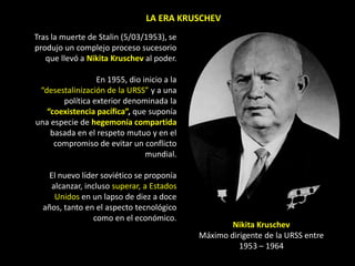 LA ERA KRUSCHEV
Tras la muerte de Stalin (5/03/1953), se
produjo un complejo proceso sucesorio
   que llevó a Nikita Kruschev al poder.

                 En 1955, dio inicio a la
 “desestalinización de la URSS” y a una
       política exterior denominada la
   “coexistencia pacífica”, que suponía
una especie de hegemonía compartida
    basada en el respeto mutuo y en el
     compromiso de evitar un conflicto
                               mundial.

    El nuevo líder soviético se proponía
     alcanzar, incluso superar, a Estados
      Unidos en un lapso de diez a doce
  años, tanto en el aspecto tecnológico
                  como en el económico.
                                                    Nikita Kruschev
                                            Máximo dirigente de la URSS entre
                                                      1953 – 1964
 
