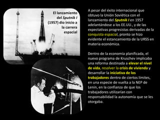 A pesar del éxito internacional que
   El lanzamiento
                      obtuvo la Unión Soviética con el
      del Sputnik I
                      lanzamiento del Sputnik I en 1957
(1957) dio inicio a
                      adelantándose a los EE.UU., y de las
         la carrera
                      expectativas progresistas derivadas de la
           espacial
                      conquista espacial, pronto se hizo
                      evidente el estancamiento de la URSS en
                      materia económica.

                      Dentro de la economía planificada, el
                      nuevo programa de Kruschev implicaba
                      una reforma destinada a elevar el nivel
                      de vida, resolver la crisis de vivienda y
                      desarrollar la iniciativa de los
                      trabajadores dentro de ciertos límites,
                      en una especie de vuelta a la NEP de
                      Lenin, en la confianza de que los
                      trabajadores utilizarían con
                      responsabilidad la autonomía que se les
                      otorgaba.
 