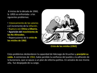 A inicios de la década de 1960,
la URSS se enfrentaba a los
siguientes problemas:

• Estancamiento de los salarios
y el incremento de la inflación.
• Ruptura con China y Albania.
• Aparición del movimiento de
los No Alineados.
• Repercusiones de la crisis de
los misiles de 1962.

                                           Crisis de los misiles (1962)


Estos problemas desbordaron la capacidad de liderazgo de Kruschev y precipitó su
caída. A comienzos de 1964, había perdido la confianza del pueblo y la adhesión de
la burocracia, que se opuso a un plan de reforma política. En octubre de ese mismo
año, fue despojado de su cargo.
 