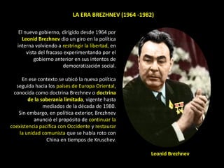LA ERA BREZHNEV (1964 -1982)

    El nuevo gobierno, dirigido desde 1964 por
      Leonid Brezhnev dio un giro en la política
   interna volviendo a restringir la libertad, en
        vista del fracaso experimentando por el
            gobierno anterior en sus intentos de
                         democratización social.

     En ese contexto se ubicó la nueva política
  seguida hacia los países de Europa Oriental,
 conocida como doctrina Brezhnev o doctrina
        de la soberanía limitada, vigente hasta
               mediados de la década de 1980.
   Sin embargo, en política exterior, Brezhnev
           anunció el propósito de continuar la
coexistencia pacífica con Occidente y restaurar
    la unidad comunista que se había roto con
                China en tiempos de Kruschev.

                                                       Leonid Brezhnev
 
