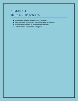 SEMANA 4
Del 2 al 6 de febrero
 Comenzamos ya las clases común y corriente.
 Nos dieron las instrucciones de cómo realizar las bitácoras.
 Recordamos lo hecho en las anteriores semanas.
 Al terminar las bitácoras las corregimos.
 