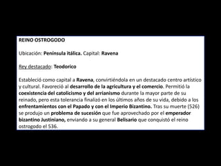 REINO OSTROGODO

Ubicación: Península itálica. Capital: Ravena

Rey destacado: Teodorico

Estableció como capital a Ravena, convirtiéndola en un destacado centro artístico
y cultural. Favoreció al desarrollo de la agricultura y el comercio. Permitió la
coexistencia del catolicismo y del arrianismo durante la mayor parte de su
reinado, pero esta tolerancia finalizó en los últimos años de su vida, debido a los
enfrentamientos con el Papado y con el Imperio Bizantino. Tras su muerte (526)
se produjo un problema de sucesión que fue aprovechado por el emperador
bizantino Justiniano, enviando a su general Belisario que conquistó el reino
ostrogodo el 536.
 