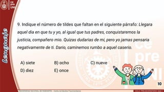 10
9. Indique el número de tildes que faltan en el siguiente párrafo: Llegara
aquel dia en que tu y yo, al igual que tus padres, conquistaremos la
justicia, compañero mio. Quizas dudarias de mi, pero yo jamas pensaria
negativamente de ti. Dario, caminemos rumbo a aquel caserio.
A) siete B) ocho C) nueve
D) diez E) once
 