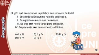 12
3. ¿En qué enunciados la palabra aun requiere de tilde?
I. Esta redacción aun no ha sido publicada.
II. Es egoísta aun con sus hermanos.
III. Sé que aun no es tarde para empezar.
IV. Sé paciente aun en momentos difíciles.
A) I y III B) II y IV C) III y IV
D) I y IV E) I y II
 