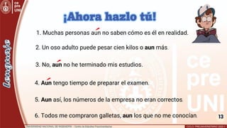 13
3. No, aun no he terminado mis estudios.
2. Un oso adulto puede pesar cien kilos o aun más.
5. Aun así, los números de la empresa no eran correctos.
4. Aun tengo tiempo de preparar el examen.
1. Muchas personas aun no saben cómo es él en realidad.
¡Ahora hazlo tú!
6. Todos me compraron galletas, aun los que no me conocían.
 