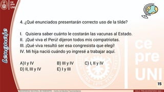 15
4. ¿Qué enunciados presentarán correcto uso de la tilde?
I. Quisiera saber cuánto le costarán las vacunas al Estado.
II. ¡Qué viva el Perú! dijeron todos mis compatriotas.
III. ¡Qué viva resultó ser esa congresista que elegí!
IV. Mi hija nació cuándo yo ingresé a trabajar aquí.
A)I y IV B) III y IV C) I, II y IV
D) II, III y IV E) I y III
 