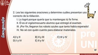 17
2. Lea las siguientes oraciones y determine cuáles presentan uso
correcto de la tildación.
I. Lo logré porque quería que tu mantengas tú fe firme.
II. Él es el vigésimocuarto alumno que entregó el examen.
III. ¡Por fin, llegaron los robots azules que tanto había esperado!
IV. No sé con quién cuento para elaborar materiales.
A)I y II B) II y III C) III y IV
D) I y IV E) II y IV
 