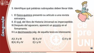 18
5. Identifique qué palabras subrayadas deben llevar tilde.
I. El fisico-quimico presentó su artículo a una revista
extranjera.
II. El cod. del libro de Historia Universal es imperceptible.
III.Después del aguacero, apareció un arcoiris en el
firmamento.
IV.La decimosexta pág. de aquella tesis es interesante.
A)I, II y III B) II y IV C) II y III
B)II, III y IV E) I y IV
 