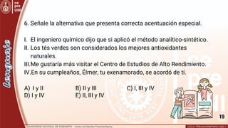 19
6. Señale la alternativa que presenta correcta acentuación especial.
I. El ingeniero químico dijo que si aplicó el método analítico-sintético.
II. Los tés verdes son considerados los mejores antioxidantes
naturales.
III.Me gustaría más visitar el Centro de Estudios de Alto Rendimiento.
IV.En su cumpleaños, Élmer, tu exenamorado, se acordó de tí.
A) I y II B) II y III C) I, III y IV
D) I y IV E) II, III y IV
 