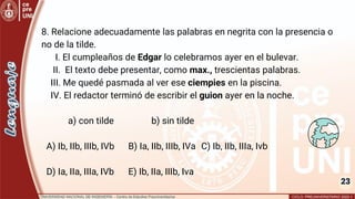 23
8. Relacione adecuadamente las palabras en negrita con la presencia o
no de la tilde.
I. El cumpleaños de Edgar lo celebramos ayer en el bulevar.
II. El texto debe presentar, como max., trescientas palabras.
III. Me quedé pasmada al ver ese ciempies en la piscina.
IV. El redactor terminó de escribir el guion ayer en la noche.
a) con tilde b) sin tilde
A) Ib, IIb, IIIb, IVb B) Ia, IIb, IIIb, IVa C) Ib, IIb, IIIa, Ivb
D) Ia, IIa, IIIa, IVb E) Ib, IIa, IIIb, Iva
 