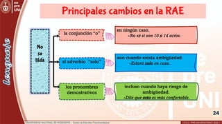 24
No
se
tilda
la conjunción “o”
el adverbio “solo”
los pronombres
demostrativos
incluso cuando haya riesgo de
ambigüedad.
-Dile que esta es más confortable.
en ningún caso.
-No sé si son 10 o 14 actos.
aun cuando exista ambigüedad.
-Estará solo en casa.
Principales cambios en la RAE
 