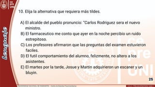 25
10. Elija la alternativa que requiera más tildes.
A) El alcalde del pueblo pronuncio: “Carlos Rodriguez sera el nuevo
ministro.
B) El farmaceutico me conto que ayer en la noche percibio un ruido
estrepitoso.
C) Los profesores afirmaron que las preguntas del examen estuvieron
faciles.
D) El futil comportamiento del alumno, felizmente, no altero a los
asistentes.
E) El martes por la tarde, Josue y Martin adquirieron un escaner y un
bluyin.
 
